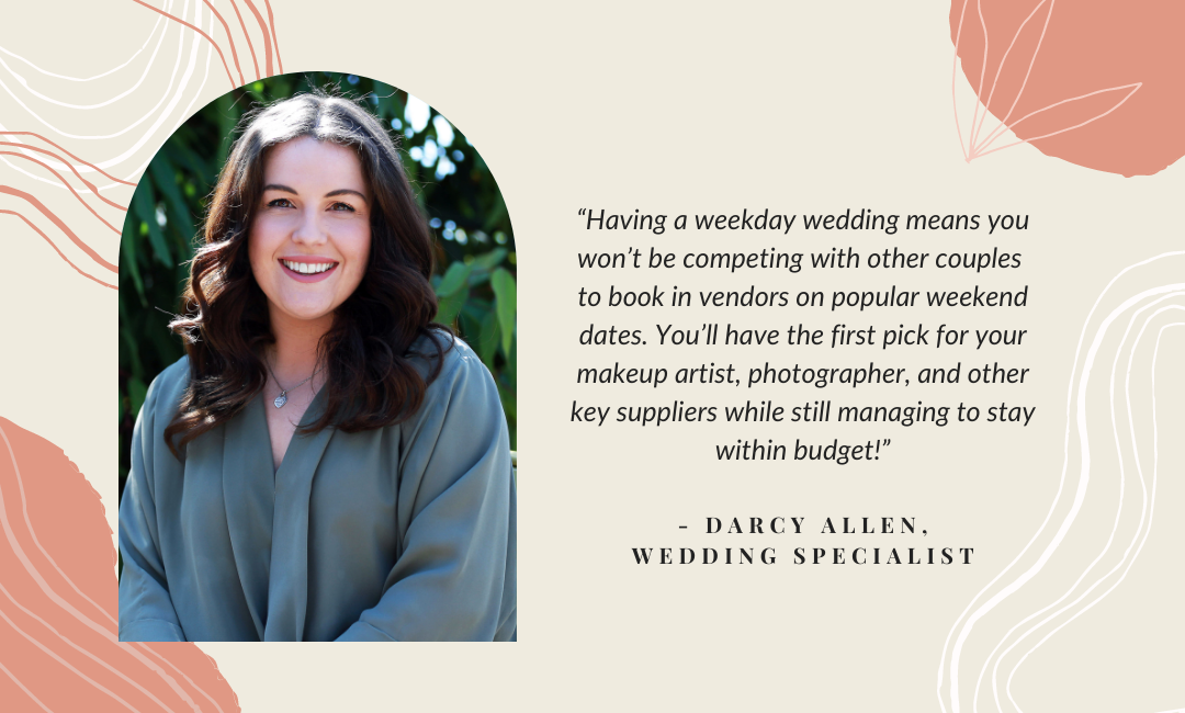 Having a weekday wedding means you won’t be competing with other couples to book in vendors on popular weekend dates. You’ll have the first pick for your makeup artist, photographer, and other key suppliers while still managing to stay within budget