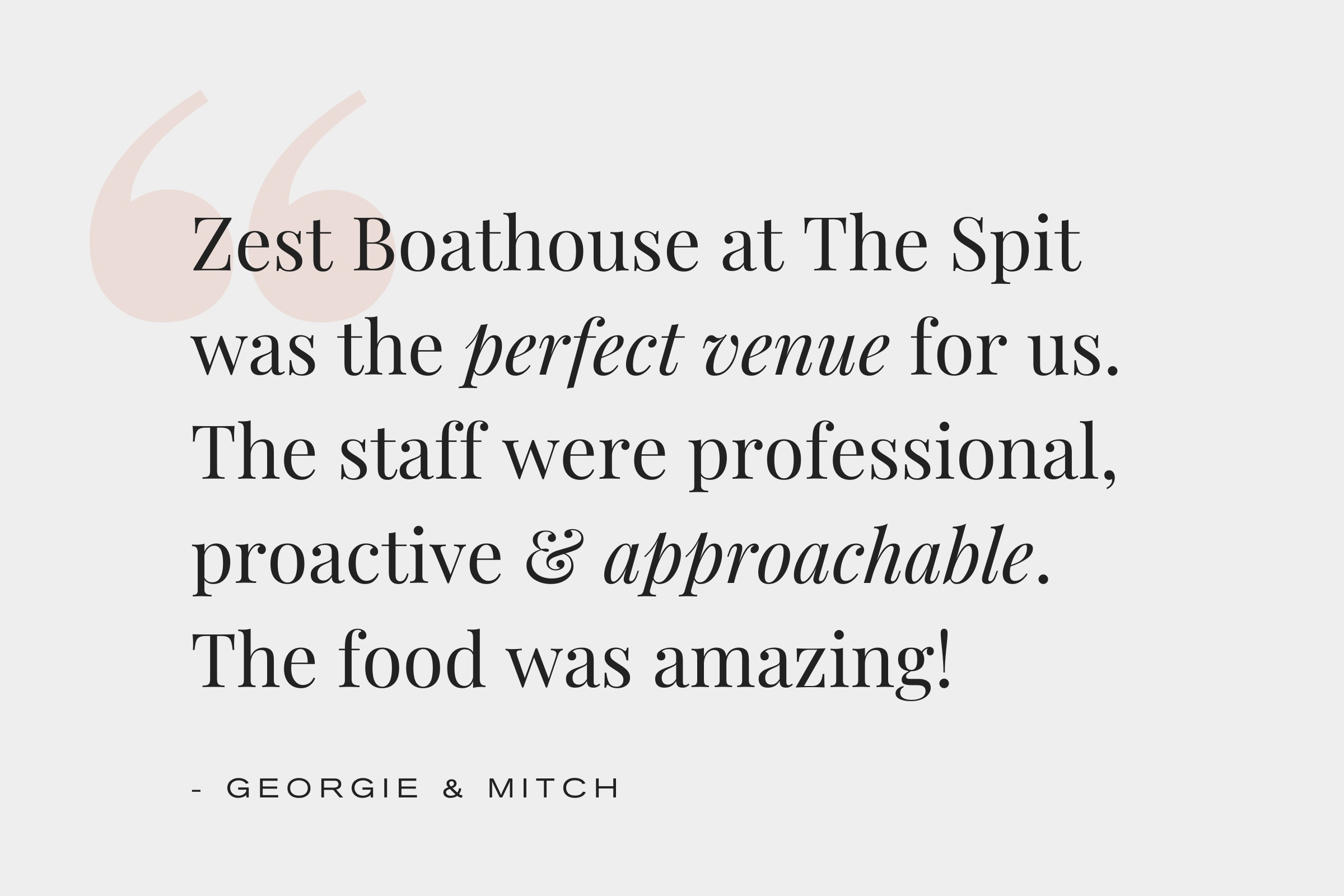 Zest Boathouse at The Spit was the perfect venue for us. The staff were professiona, proactive and approachable. The food was amazing